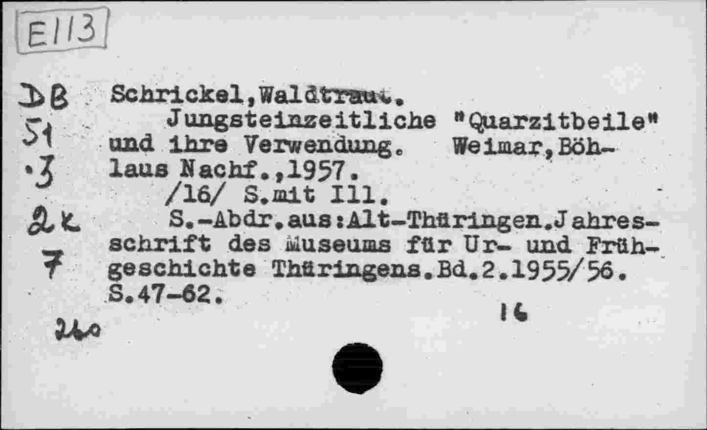 ﻿ЄІІЗ
3>6 Schrickel, Waldtrau^..
ç.	Jungsteinzeitliche ’•Quarzitbeile”
und ihre Verwendung. Weimar, Böh-
•7 laus Nachf.,1957.
/10/ S.mit Ill.
At	S.-Abdr.aus:Alt-Thüringen.Jahres-
schrift des iüuseums für Ur- und Früh-T geschichte Thür Ingens.Bd.2,1955/56.
S.47-62.
ЗЛл